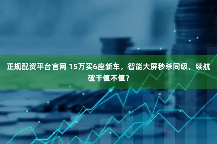 正规配资平台官网 15万买6座新车，智能大屏秒杀同级，续航破千值不值？