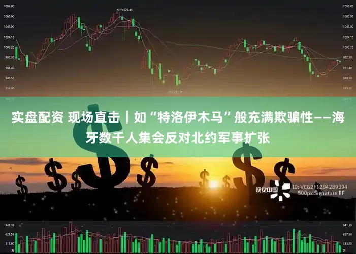 实盘配资 现场直击｜如“特洛伊木马”般充满欺骗性——海牙数千人集会反对北约军事扩张