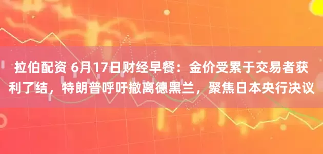 拉伯配资 6月17日财经早餐：金价受累于交易者获利了结，特朗普呼吁撤离德黑兰，聚焦日本央行决议