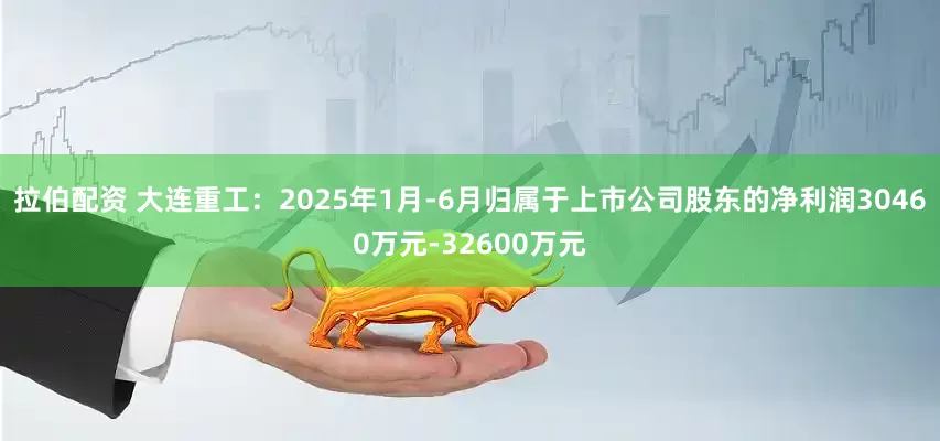 拉伯配资 大连重工：2025年1月-6月归属于上市公司股东的净利润30460万元-32600万元