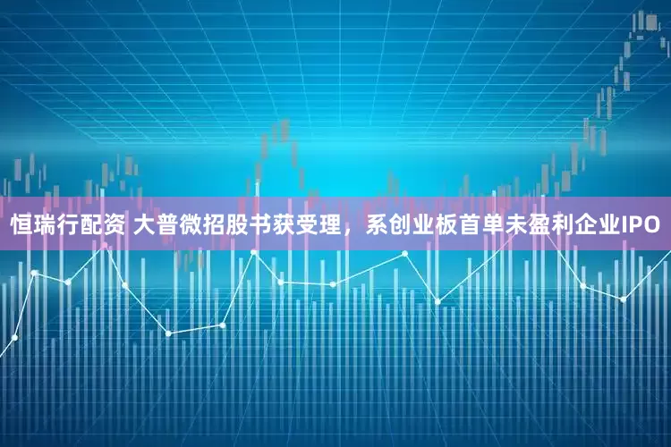 恒瑞行配资 大普微招股书获受理，系创业板首单未盈利企业IPO