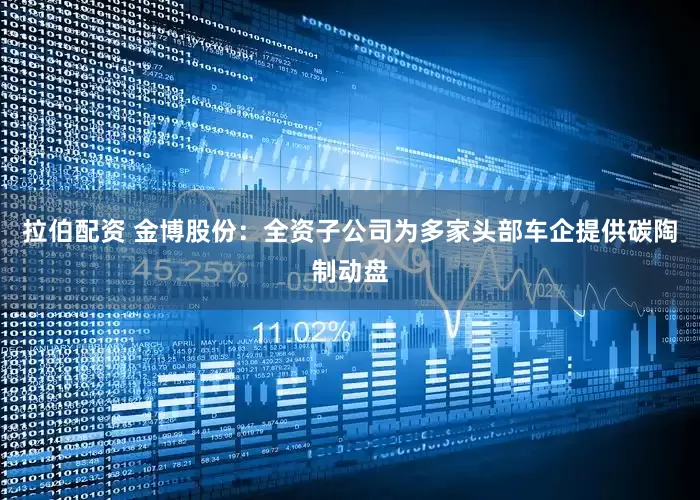 拉伯配资 金博股份：全资子公司为多家头部车企提供碳陶制动盘