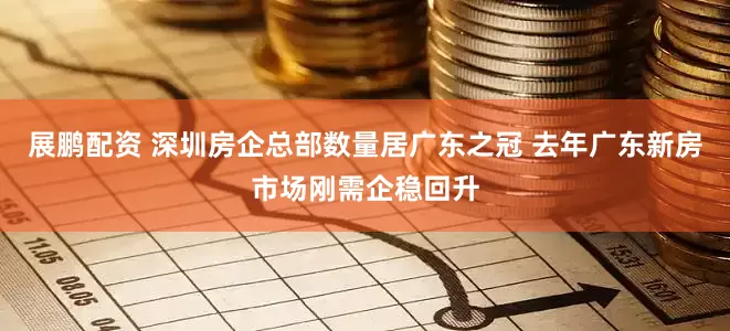 展鹏配资 深圳房企总部数量居广东之冠 去年广东新房市场刚需企稳回升