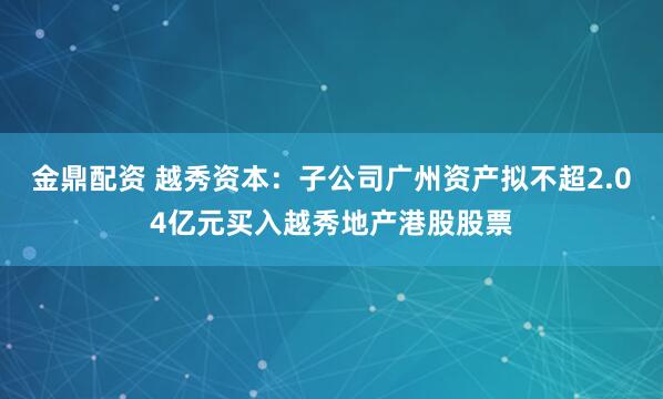 金鼎配资 越秀资本：子公司广州资产拟不超2.04亿元买入越秀地产港股股票