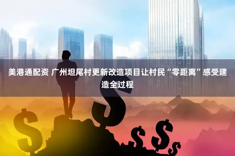 美港通配资 广州坦尾村更新改造项目让村民“零距离”感受建造全过程