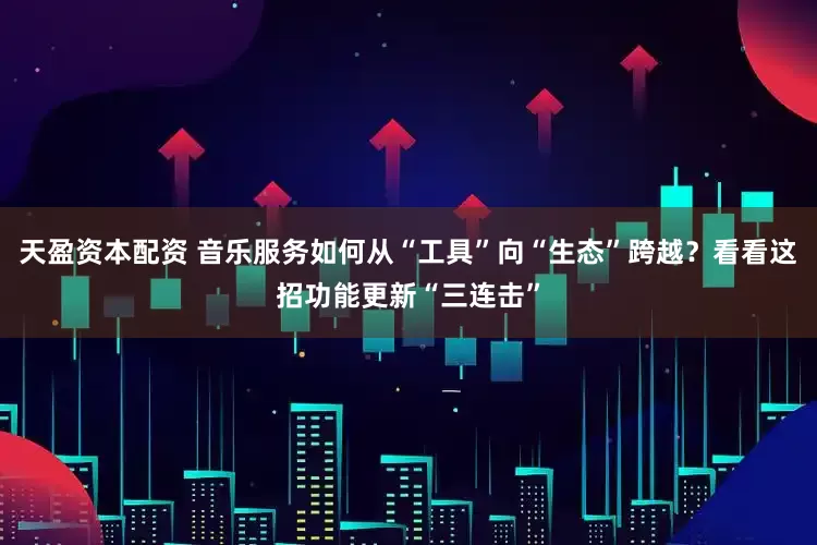 天盈资本配资 音乐服务如何从“工具”向“生态”跨越？看看这招功能更新“三连击”