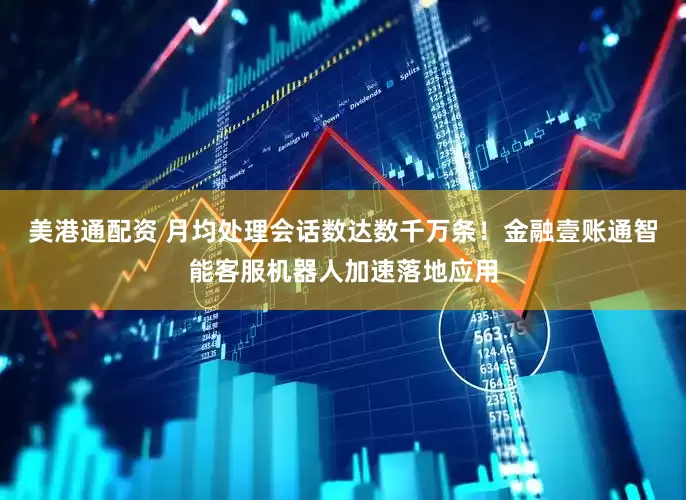 美港通配资 月均处理会话数达数千万条！金融壹账通智能客服机器人加速落地应用