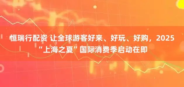 恒瑞行配资 让全球游客好来、好玩、好购，2025“上海之夏”国际消费季启动在即