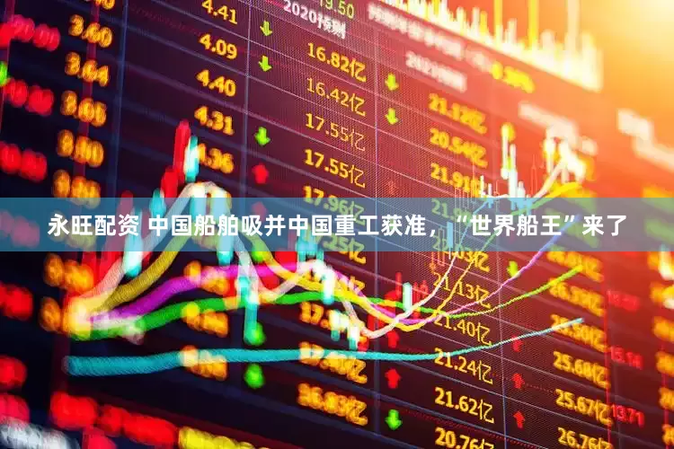 永旺配资 中国船舶吸并中国重工获准，“世界船王”来了