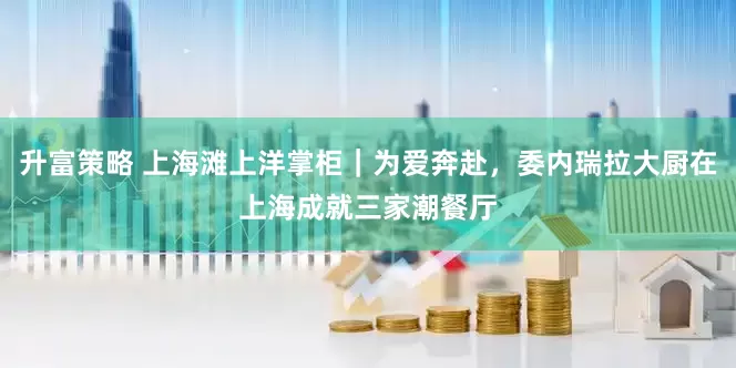 升富策略 上海滩上洋掌柜｜为爱奔赴，委内瑞拉大厨在上海成就三家潮餐厅