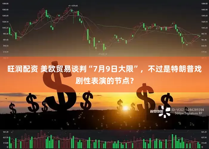 旺润配资 美欧贸易谈判“7月9日大限”，不过是特朗普戏剧性表演的节点？