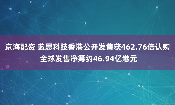 京海配资 蓝思科技香港公开发售获462.76倍认购 全球发售净筹约46.94亿港元