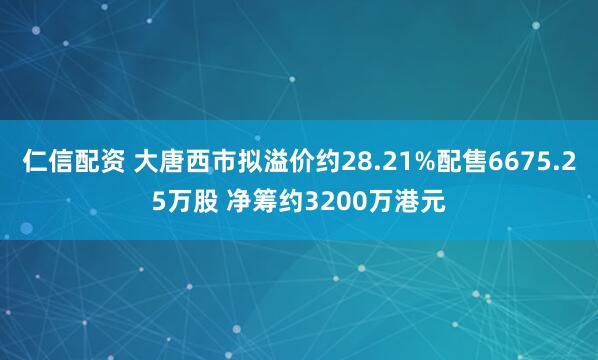 仁信配资 大唐西市拟溢价约28.21%配售6675.25万股 净筹约3200万港元