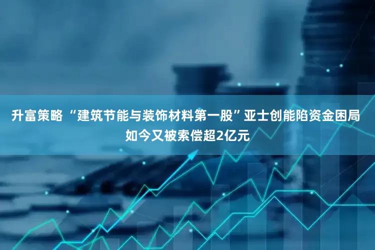 升富策略 “建筑节能与装饰材料第一股”亚士创能陷资金困局 如今又被索偿超2亿元