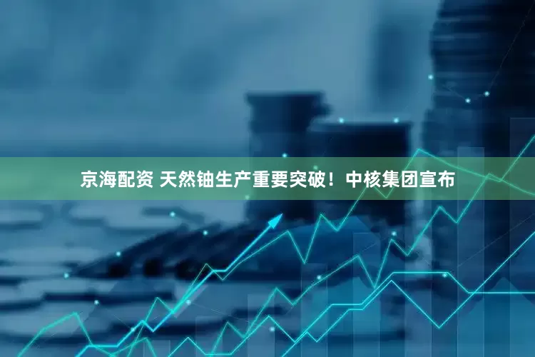 京海配资 天然铀生产重要突破！中核集团宣布