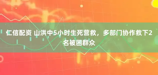 仁信配资 山洪中5小时生死营救，多部门协作救下2名被困群众