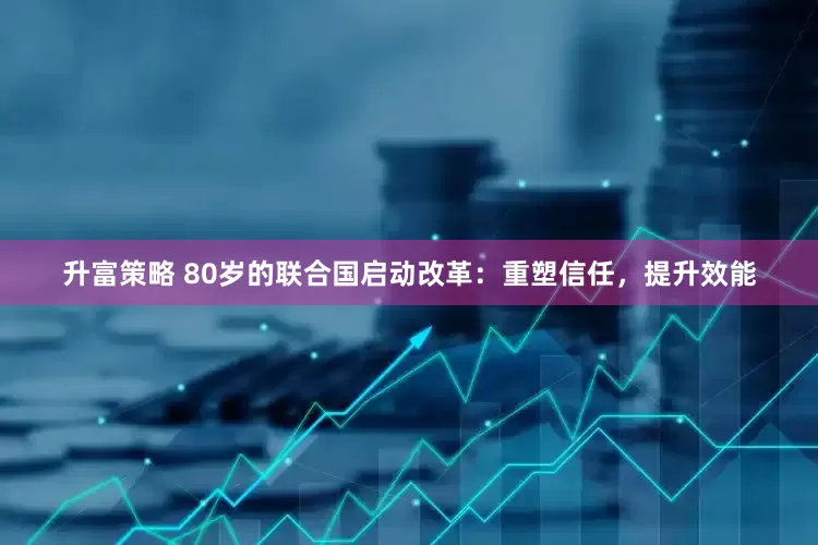 升富策略 80岁的联合国启动改革：重塑信任，提升效能