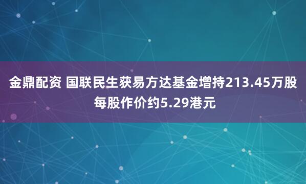 金鼎配资 国联民生获易方达基金增持213.45万股 每股作价约5.29港元