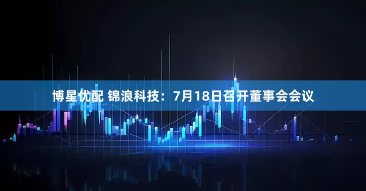 博星优配 锦浪科技：7月18日召开董事会会议