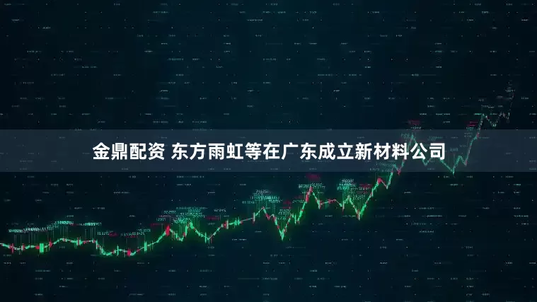 金鼎配资 东方雨虹等在广东成立新材料公司