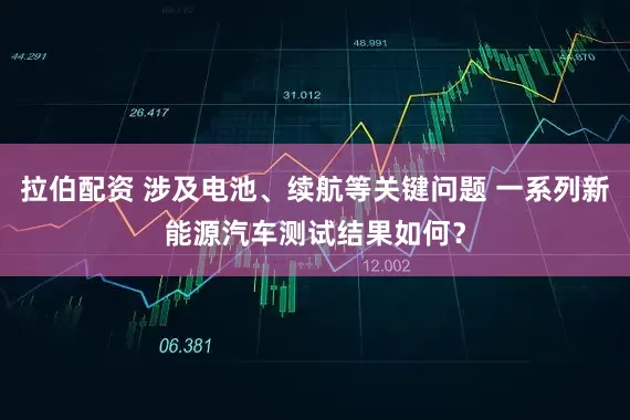 拉伯配资 涉及电池、续航等关键问题 一系列新能源汽车测试结果如何？