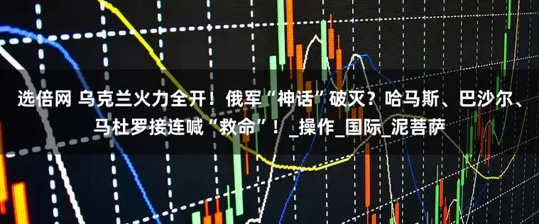 选倍网 乌克兰火力全开！俄军“神话”破灭？哈马斯、巴沙尔、马杜罗接连喊“救命”！_操作_国际_泥菩萨