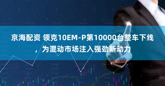 京海配资 领克10EM-P第10000台整车下线，为混动市场注入强劲新动力