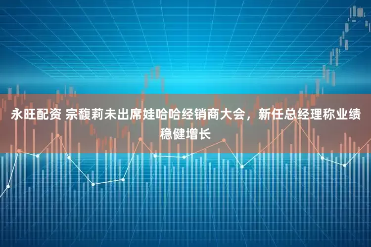 永旺配资 宗馥莉未出席娃哈哈经销商大会，新任总经理称业绩稳健增长