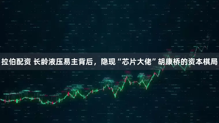 拉伯配资 长龄液压易主背后,隐现“芯片大佬”胡康桥的资本棋局