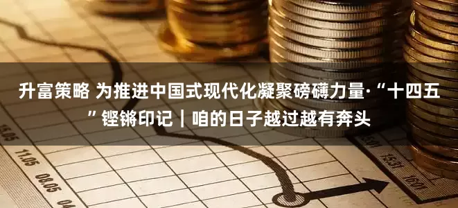 升富策略 为推进中国式现代化凝聚磅礴力量·“十四五”铿锵印记｜咱的日子越过越有奔头